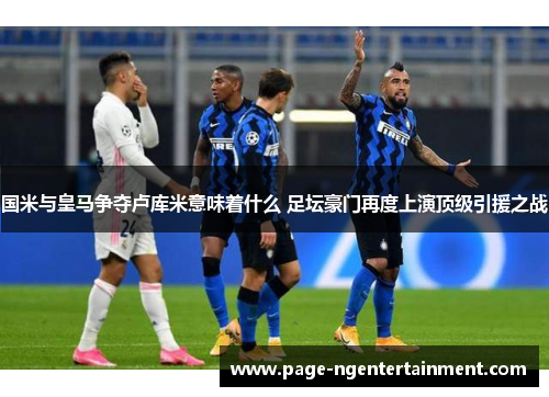 国米与皇马争夺卢库米意味着什么 足坛豪门再度上演顶级引援之战