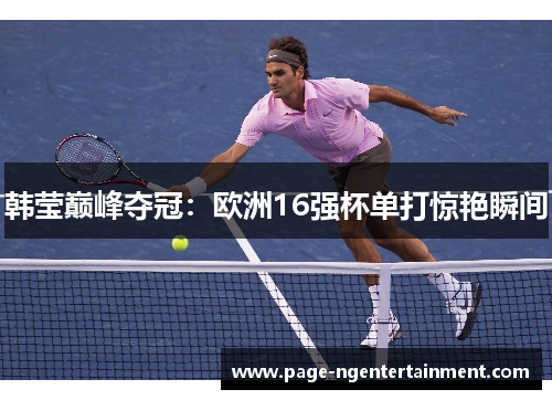韩莹巅峰夺冠：欧洲16强杯单打惊艳瞬间